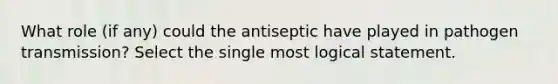 What role (if any) could the antiseptic have played in pathogen transmission? Select the single most logical statement.