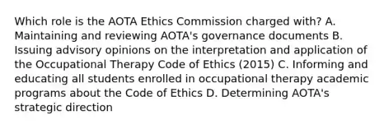 Which role is the AOTA Ethics Commission charged with? A. Maintaining and reviewing AOTA's governance documents B. Issuing advisory opinions on the interpretation and application of the Occupational Therapy Code of Ethics (2015) C. Informing and educating all students enrolled in occupational therapy academic programs about the Code of Ethics D. Determining AOTA's strategic direction