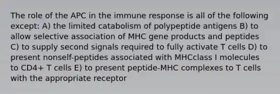 The role of the APC in the immune response is all of the following except: A) the limited catabolism of polypeptide antigens B) to allow selective association of MHC gene products and peptides C) to supply second signals required to fully activate T cells D) to present nonself-peptides associated with MHCclass I molecules to CD4+ T cells E) to present peptide-MHC complexes to T cells with the appropriate receptor