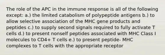 The role of the APC in the immune response is all of the following except: a.) the limited catabolism of polypeptide antigens b.) to allow selective association of the MHC gene products and peptides c.) to supply second signals required to fully activate T cells d.) to present nonself peptides associated with MHC Class I molecules to CD4+ T cells e.) to present peptide- MHC complexes to T cells with the appropriate receptor