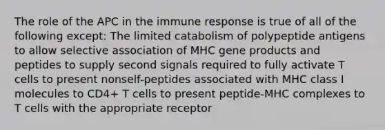 The role of the APC in the immune response is true of all of the following except: The limited catabolism of polypeptide antigens to allow selective association of MHC gene products and peptides to supply second signals required to fully activate T cells to present nonself-peptides associated with MHC class I molecules to CD4+ T cells to present peptide-MHC complexes to T cells with the appropriate receptor