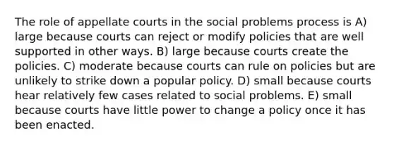 The role of appellate courts in the social problems process is A) large because courts can reject or modify policies that are well supported in other ways. B) large because courts create the policies. C) moderate because courts can rule on policies but are unlikely to strike down a popular policy. D) small because courts hear relatively few cases related to social problems. E) small because courts have little power to change a policy once it has been enacted.