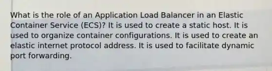 What is the role of an Application Load Balancer in an Elastic Container Service (ECS)? It is used to create a static host. It is used to organize container configurations. It is used to create an elastic internet protocol address. It is used to facilitate dynamic port forwarding.