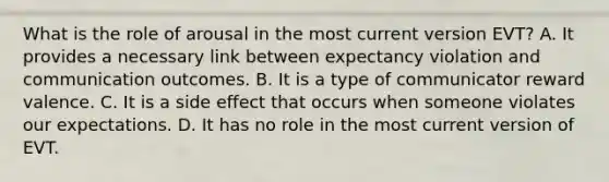 What is the role of arousal in the most current version EVT? A. It provides a necessary link between expectancy violation and communication outcomes. B. It is a type of communicator reward valence. C. It is a side effect that occurs when someone violates our expectations. D. It has no role in the most current version of EVT.