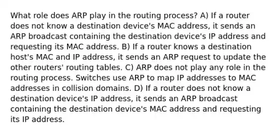 What role does ARP play in the routing process? A) If a router does not know a destination device's MAC address, it sends an ARP broadcast containing the destination device's IP address and requesting its MAC address. B) If a router knows a destination host's MAC and IP address, it sends an ARP request to update the other routers' routing tables. C) ARP does not play any role in the routing process. Switches use ARP to map IP addresses to MAC addresses in collision domains. D) If a router does not know a destination device's IP address, it sends an ARP broadcast containing the destination device's MAC address and requesting its IP address.