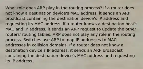 What role does ARP play in the routing process? If a router does not know a destination device's MAC address, it sends an ARP broadcast containing the destination device's IP address and requesting its MAC address. If a router knows a destination host's MAC and IP address, it sends an ARP request to update the other routers' routing tables. ARP does not play any role in the routing process. Switches use ARP to map IP addresses to MAC addresses in collision domains. If a router does not know a destination device's IP address, it sends an ARP broadcast containing the destination device's MAC address and requesting its IP address.