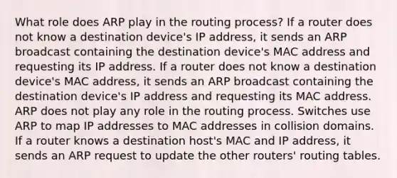 What role does ARP play in the routing process? If a router does not know a destination device's IP address, it sends an ARP broadcast containing the destination device's MAC address and requesting its IP address. If a router does not know a destination device's MAC address, it sends an ARP broadcast containing the destination device's IP address and requesting its MAC address. ARP does not play any role in the routing process. Switches use ARP to map IP addresses to MAC addresses in collision domains. If a router knows a destination host's MAC and IP address, it sends an ARP request to update the other routers' routing tables.