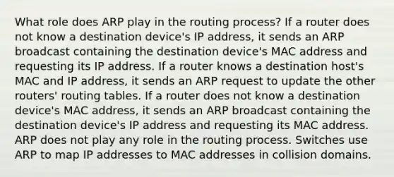 What role does ARP play in the routing process? If a router does not know a destination device's IP address, it sends an ARP broadcast containing the destination device's MAC address and requesting its IP address. If a router knows a destination host's MAC and IP address, it sends an ARP request to update the other routers' routing tables. If a router does not know a destination device's MAC address, it sends an ARP broadcast containing the destination device's IP address and requesting its MAC address. ARP does not play any role in the routing process. Switches use ARP to map IP addresses to MAC addresses in collision domains.