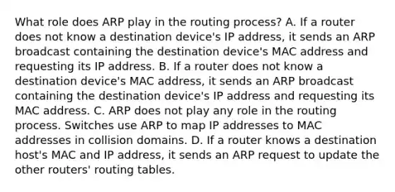 What role does ARP play in the routing process? A. If a router does not know a destination device's IP address, it sends an ARP broadcast containing the destination device's MAC address and requesting its IP address. B. If a router does not know a destination device's MAC address, it sends an ARP broadcast containing the destination device's IP address and requesting its MAC address. C. ARP does not play any role in the routing process. Switches use ARP to map IP addresses to MAC addresses in collision domains. D. If a router knows a destination host's MAC and IP address, it sends an ARP request to update the other routers' routing tables.