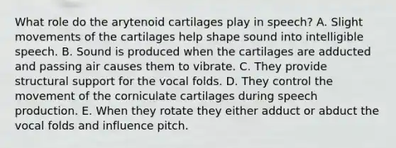 What role do the arytenoid cartilages play in speech? A. Slight movements of the cartilages help shape sound into intelligible speech. B. Sound is produced when the cartilages are adducted and passing air causes them to vibrate. C. They provide structural support for the vocal folds. D. They control the movement of the corniculate cartilages during speech production. E. When they rotate they either adduct or abduct the vocal folds and influence pitch.