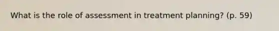 What is the role of assessment in treatment planning? (p. 59)