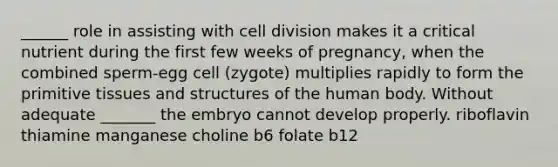 ______ role in assisting with cell division makes it a critical nutrient during the first few weeks of pregnancy, when the combined sperm-egg cell (zygote) multiplies rapidly to form the primitive tissues and structures of the human body. Without adequate _______ the embryo cannot develop properly. riboflavin thiamine manganese choline b6 folate b12