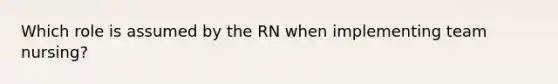 Which role is assumed by the RN when implementing team nursing?