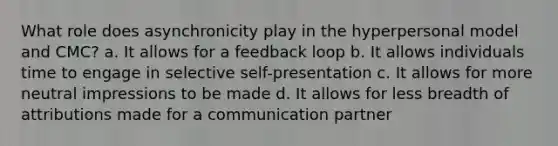 What role does asynchronicity play in the hyperpersonal model and CMC? a. It allows for a feedback loop b. It allows individuals time to engage in selective self-presentation c. It allows for more neutral impressions to be made d. It allows for less breadth of attributions made for a communication partner