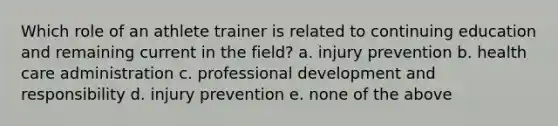 Which role of an athlete trainer is related to continuing education and remaining current in the field? a. injury prevention b. health care administration c. professional development and responsibility d. injury prevention e. none of the above