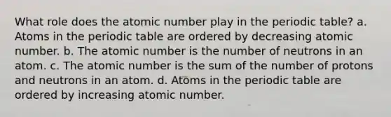 What role does the atomic number play in the periodic table? a. Atoms in the periodic table are ordered by decreasing atomic number. b. The atomic number is the number of neutrons in an atom. c. The atomic number is the sum of the number of protons and neutrons in an atom. d. Atoms in the periodic table are ordered by increasing atomic number.