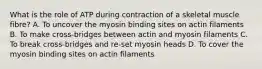 What is the role of ATP during contraction of a skeletal muscle fibre? A. To uncover the myosin binding sites on actin filaments B. To make cross-bridges between actin and myosin filaments C. To break cross-bridges and re-set myosin heads D. To cover the myosin binding sites on actin filaments