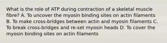 What is the role of ATP during contraction of a skeletal muscle fibre? A. To uncover the myosin binding sites on actin filaments B. To make cross-bridges between actin and myosin filaments C. To break cross-bridges and re-set myosin heads D. To cover the myosin binding sites on actin filaments