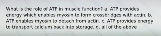 What is the role of ATP in muscle function? a. ATP provides energy which enables myosin to form crossbridges with actin. b. ATP enables myosin to detach from actin. c. ATP provides energy to transport calcium back into storage. d. all of the above