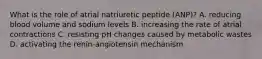 What is the role of atrial natriuretic peptide (ANP)? A. reducing blood volume and sodium levels B. increasing the rate of atrial contractions C. resisting pH changes caused by metabolic wastes D. activating the renin-angiotensin mechanism