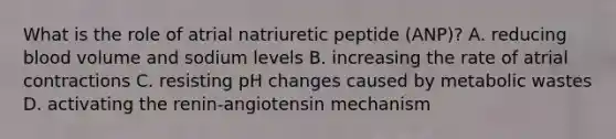 What is the role of atrial natriuretic peptide (ANP)? A. reducing blood volume and sodium levels B. increasing the rate of atrial contractions C. resisting pH changes caused by metabolic wastes D. activating the renin-angiotensin mechanism