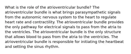 What is the role of the atrioventricular bundle? The atrioventricular bundle is what brings parasympathetic signals from the autonomic nervous system to the heart to regulate heart rate and contractility. The atrioventricular bundle provides the only pathway for electrical signals to pass from the atria to the ventricles. The atrioventricular bundle is the only structure that allows blood to pass from the atria to the ventricles. The atrioventricular bundle is responsible for initiating the heartbeat and setting the sinus rhythm.