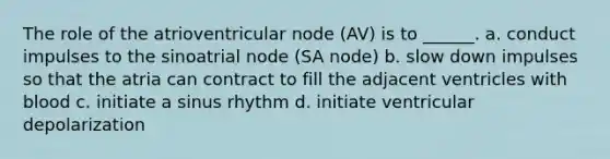 The role of the atrioventricular node (AV) is to ______. a. conduct impulses to the sinoatrial node (SA node) b. slow down impulses so that the atria can contract to fill the adjacent ventricles with blood c. initiate a sinus rhythm d. initiate ventricular depolarization