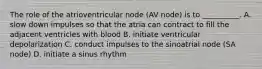 The role of the atrioventricular node (AV node) is to __________. A. slow down impulses so that the atria can contract to fill the adjacent ventricles with blood B. initiate ventricular depolarization C. conduct impulses to the sinoatrial node (SA node) D. initiate a sinus rhythm