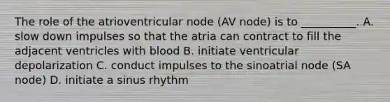 The role of the atrioventricular node (AV node) is to __________. A. slow down impulses so that the atria can contract to fill the adjacent ventricles with blood B. initiate ventricular depolarization C. conduct impulses to the sinoatrial node (SA node) D. initiate a sinus rhythm