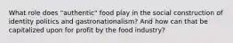 What role does "authentic" food play in the social construction of identity politics and gastronationalism? And how can that be capitalized upon for profit by the food industry?