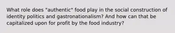 What role does "authentic" food play in the social construction of identity politics and gastronationalism? And how can that be capitalized upon for profit by the food industry?