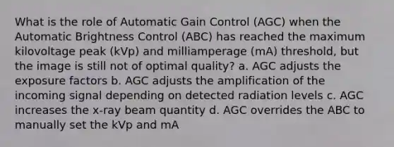 What is the role of Automatic Gain Control (AGC) when the Automatic Brightness Control (ABC) has reached the maximum kilovoltage peak (kVp) and milliamperage (mA) threshold, but the image is still not of optimal quality? a. AGC adjusts the exposure factors b. AGC adjusts the amplification of the incoming signal depending on detected radiation levels c. AGC increases the x-ray beam quantity d. AGC overrides the ABC to manually set the kVp and mA