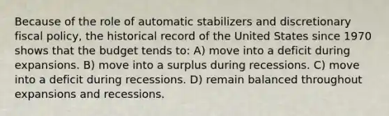 Because of the role of automatic stabilizers and discretionary fiscal policy, the historical record of the United States since 1970 shows that the budget tends to: A) move into a deficit during expansions. B) move into a surplus during recessions. C) move into a deficit during recessions. D) remain balanced throughout expansions and recessions.