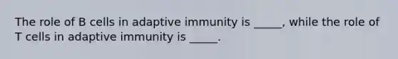 The role of B cells in adaptive immunity is _____, while the role of T cells in adaptive immunity is _____.