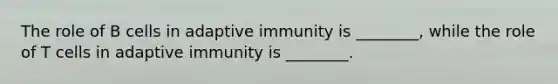 The role of B cells in adaptive immunity is ________, while the role of T cells in adaptive immunity is ________.