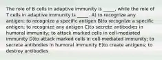 The role of B cells in adaptive immunity is _____, while the role of T cells in adaptive immunity is _____. A) to recognize any antigen; to recognize a specific antigen B)to recognize a specific antigen; to recognize any antigen C)to secrete antibodies in humoral immunity; to attack marked cells in cell-mediated immunity D)to attack marked cells in cell-mediated immunity; to secrete antibodies in humoral immunity E)to create antigens; to destroy antibodies