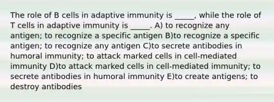 The role of B cells in adaptive immunity is _____, while the role of T cells in adaptive immunity is _____. A) to recognize any antigen; to recognize a specific antigen B)to recognize a specific antigen; to recognize any antigen C)to secrete antibodies in humoral immunity; to attack marked cells in cell-mediated immunity D)to attack marked cells in cell-mediated immunity; to secrete antibodies in humoral immunity E)to create antigens; to destroy antibodies