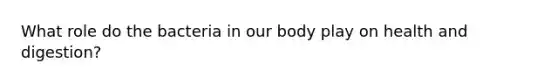 What role do the bacteria in our body play on health and digestion?