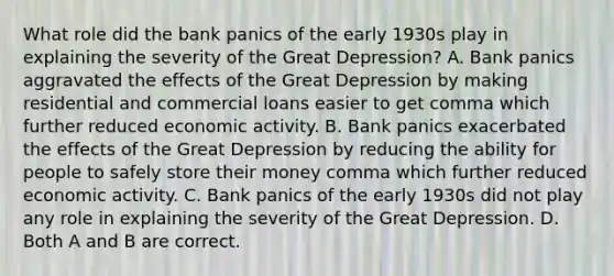 What role did the bank panics of the early 1930s play in explaining the severity of the Great​ Depression? A. Bank panics aggravated the effects of the Great Depression by making residential and commercial loans easier to get comma which further reduced economic activity. B. Bank panics exacerbated the effects of the Great Depression by reducing the ability for people to safely store their money comma which further reduced economic activity. C. Bank panics of the early 1930s did not play any role in explaining the severity of the Great Depression. D. Both A and B are correct.