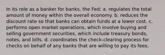 In its role as a banker for banks, the Fed: a. regulates the total amount of money within the overall economy. b. reduces the discount rate so that banks can obtain funds at a lower cost. c. performs open market operations, which involve buying and selling government securities, which include treasury bonds, notes, and bills. d. coordinates the check-clearing process for checks on behalf of any banks that are willing to pay its fees.