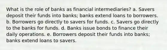 What is the role of banks as financial intermediaries? a. Savers deposit their funds into banks; banks extend loans to borrowers. b. Borrowers go directly to savers for funds. c. Savers go directly to the banks for funds. d. Banks issue bonds to finance their daily operations. e. Borrowers deposit their funds into banks; banks extend loans to savers.