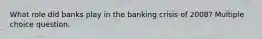 What role did banks play in the banking crisis of 2008? Multiple choice question.