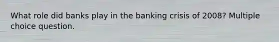 What role did banks play in the banking crisis of 2008? Multiple choice question.