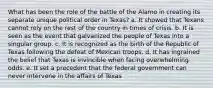 What has been the role of the battle of the Alamo in creating its separate unique political order in Texas? a. It showed that Texans cannot rely on the rest of the country in times of crisis. b. It is seen as the event that galvanized the people of Texas into a singular group. c. It is recognized as the birth of the Republic of Texas following the defeat of Mexican troops. d. It has ingrained the belief that Texas is invincible when facing overwhelming odds. e. It set a precedent that the federal government can never intervene in the affairs of Texas