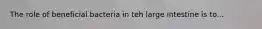 The role of beneficial bacteria in teh large intestine is to...