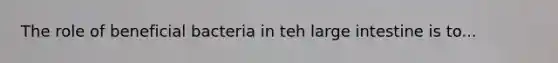 The role of beneficial bacteria in teh large intestine is to...