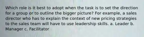 Which role is it best to adopt when the task is to set the direction for a group or to outline the bigger picture? For example, a sales director who has to explain the context of new pricing strategies to the sales team will have to use leadership skills. a. Leader b. Manager c. Facilitator