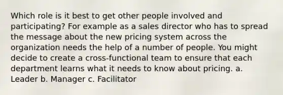 Which role is it best to get other people involved and participating? For example as a sales director who has to spread the message about the new pricing system across the organization needs the help of a number of people. You might decide to create a cross-functional team to ensure that each department learns what it needs to know about pricing. a. Leader b. Manager c. Facilitator