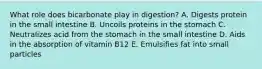 What role does bicarbonate play in digestion? A. Digests protein in the small intestine B. Uncoils proteins in the stomach C. Neutralizes acid from the stomach in the small intestine D. Aids in the absorption of vitamin B12 E. Emulsifies fat into small particles