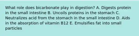 What role does bicarbonate play in digestion? A. Digests protein in the small intestine B. Uncoils proteins in the stomach C. Neutralizes acid from the stomach in the small intestine D. Aids in the absorption of vitamin B12 E. Emulsifies fat into small particles